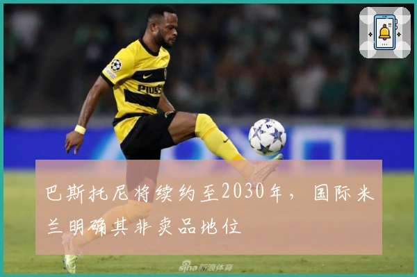 巴斯托尼将续约至2030年，国际米兰明确其非卖品地位
