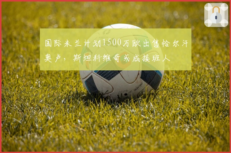 国际米兰计划1500万欧出售恰尔汗奥卢，斯坦科维奇或成接班人