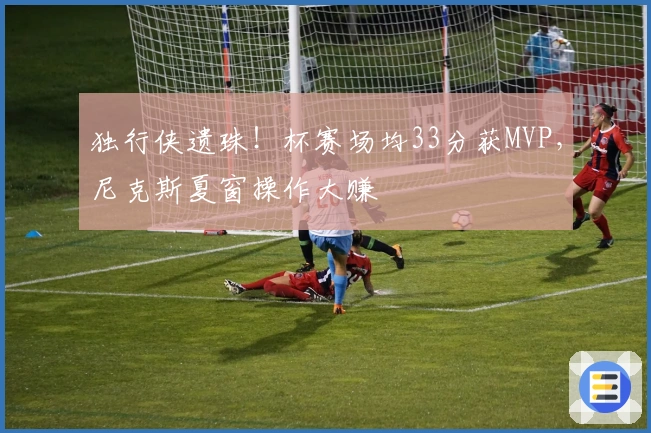 独行侠遗珠！杯赛场均33分获MVP，尼克斯夏窗操作大赚