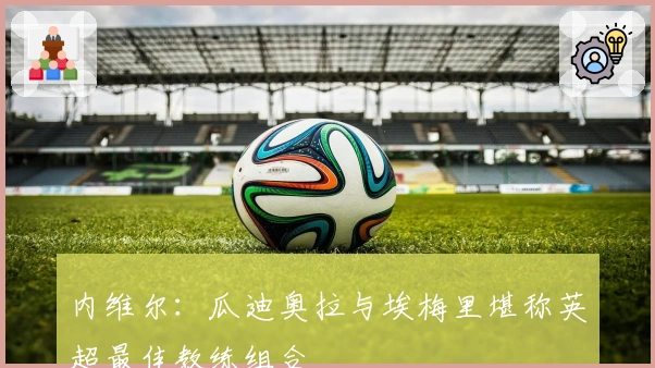 内维尔：瓜迪奥拉与埃梅里堪称英超最佳教练组合