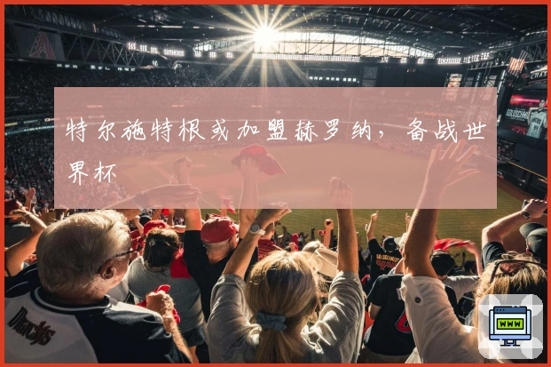 特尔施特根或加盟赫罗纳，备战世界杯