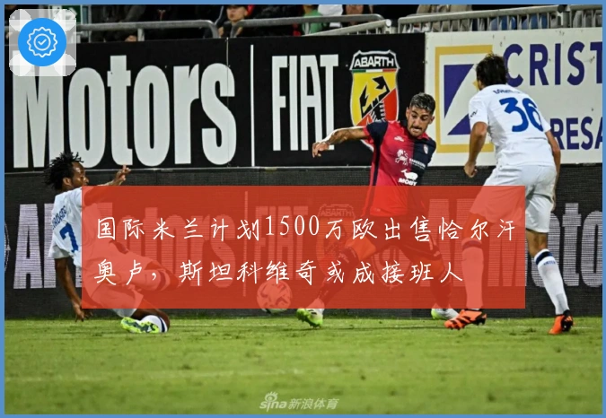 国际米兰计划1500万欧出售恰尔汗奥卢，斯坦科维奇或成接班人